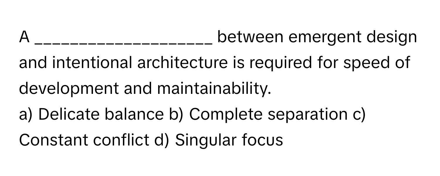 A ____________________ between emergent design and intentional architecture is required for speed of development and maintainability.

a) Delicate balance b) Complete separation c) Constant conflict d) Singular focus