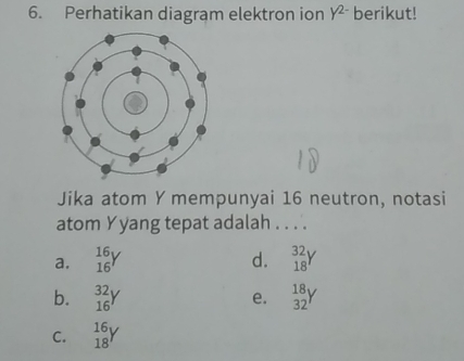 Perhatikan diagram elektron ion Y^(2-) berikut!
Jika atom Y mempunyai 16 neutron, notasi
atom Yyang tepat adalah . . . .
a. igy d. _(18)^(32)Y
b. _(16)^(32)Y beginarrayr 18 32endarray Y
e.
C. beginarrayr 16 18endarray