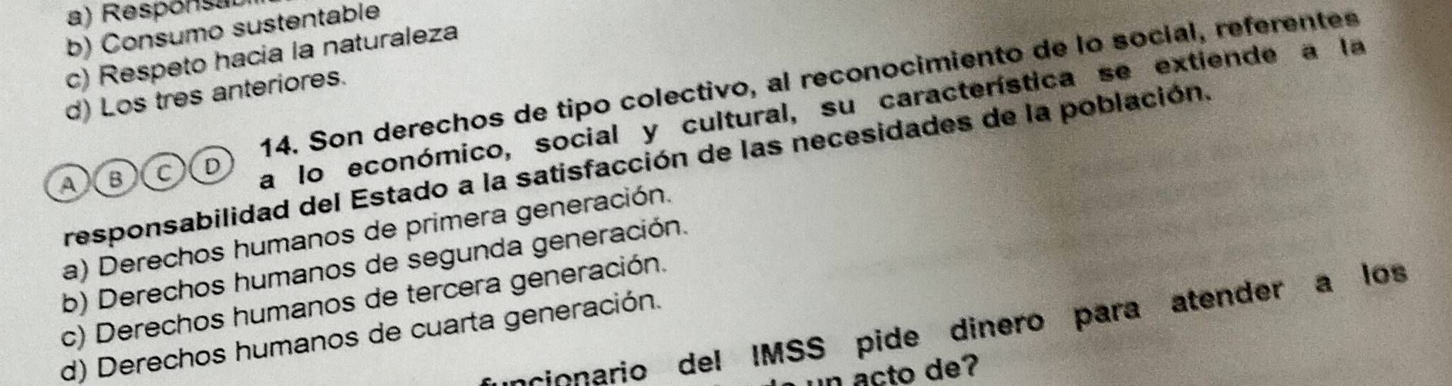 a) Responsal
b) Consumo sustentable
c) Respeto hacia la naturaleza
14. Son derechos de tipo colectivo, al reconocimiento de lo social, referentes
d) Los tres anteriores.
A X B c D a lo económico, social y cultural, su característica se extiende a la
responsabilidad del Estado a la satisfacción de las necesidades de la población.
a) Derechos humanos de primera generación.
b) Derechos humanos de segunda generación.
c) Derechos humanos de tercera generación.
scionario del IMSS pide dinero para atender a los
d) Derechos humanos de cuarta generación.
n acto de?