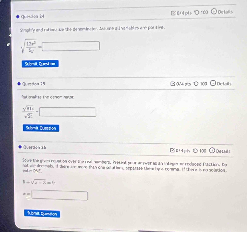 100 ⓘ Details 
Simplify and rationalize the denominator. Assume all variables are positive.
sqrt(frac 12x^3)5y=□
Submit Question 
Question 25 0/4 pts つ100 o Details 
Rationalize the denominator.
 sqrt(81z)/sqrt(2c) =□
Submit Question 
Question 26 0/4 pts つ 100 ⓘ Details 
Solve the given equation over the real numbers. Present your answer as an integer or reduced fraction. Do 
not use decimals. If there are more than one solutions, separate them by a comma. If there is no solution, 
enter DNE.
5+sqrt(x-3)=9
x=□
Submit Question