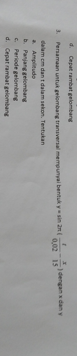 d. Cepat rambat gelombang
3. Persamaan untuk gelombang transversal mempunyai bentuk y=sin 2π ( t/0,02 - x/15 ) dengan x dan y
dalam cm dan t dalam sekon. Tentukan
a. Amplitudo
b. Panjang gelombang
c. Periode gelombang
d. Cepat rambat gelombang