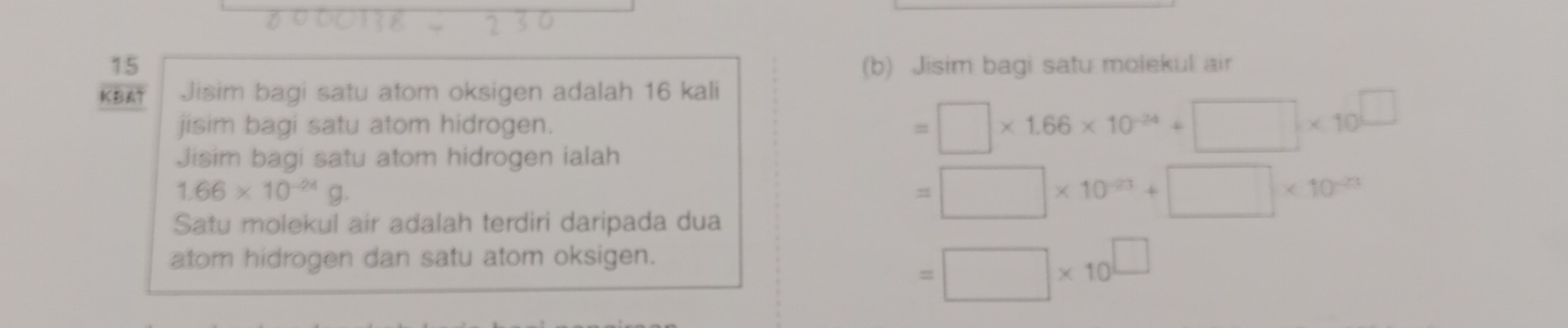 15 (b) Jisim bagi satu moiekul air 
KBAT Jisim bagi satu atom oksigen adalah 16 kali 
jisim bagi satu atom hidrogen. =□ * 1.66* 10^(-24)+□ * 10^(□)
Jisim bagi satu atom hidrogen ialah
1.66* 10^(-24)g. 
Satu molekul air adalah terdiri daripada dua
=□ * 10^(-23)+□ * 10^(-23)
atom hidrogen dan satu atom oksigen.
=□ * 10^(□)