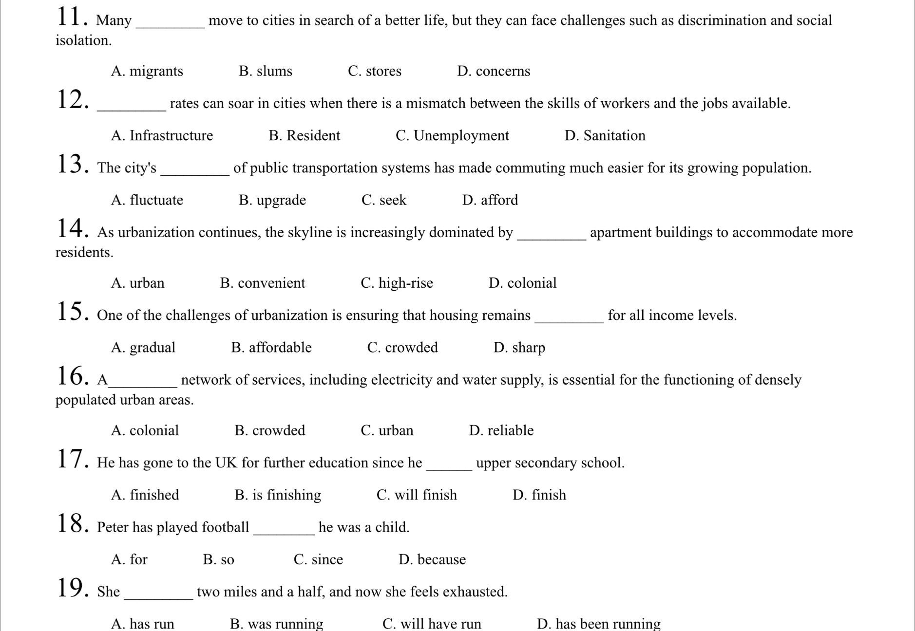 Many _move to cities in search of a better life, but they can face challenges such as discrimination and social
isolation.
A. migrants B. slums C. stores D. concerns
12. _rates can soar in cities when there is a mismatch between the skills of workers and the jobs available.
A. Infrastructure B. Resident C. Unemployment D. Sanitation
13. The city's _of public transportation systems has made commuting much easier for its growing population.
A. fluctuate B. upgrade C. seek D. afford
14. As urbanization continues, the skyline is increasingly dominated by _apartment buildings to accommodate more
residents.
A. urban B. convenient C. high-rise D. colonial
15. One of the challenges of urbanization is ensuring that housing remains_ for all income levels.
A. gradual B. affordable C. crowded D. sharp
16. A_
network of services, including electricity and water supply, is essential for the functioning of densely
populated urban areas.
A. colonial B. crowded C. urban D. reliable
17. He has gone to the UK for further education since he _upper secondary school.
A. finished B. is finishing C. will finish D. finish
18. Peter has played football_ he was a child.
A. for B. so C. since D. because
19. She_ two miles and a half, and now she feels exhausted.
A. has run B. was running C. will have run D. has been running