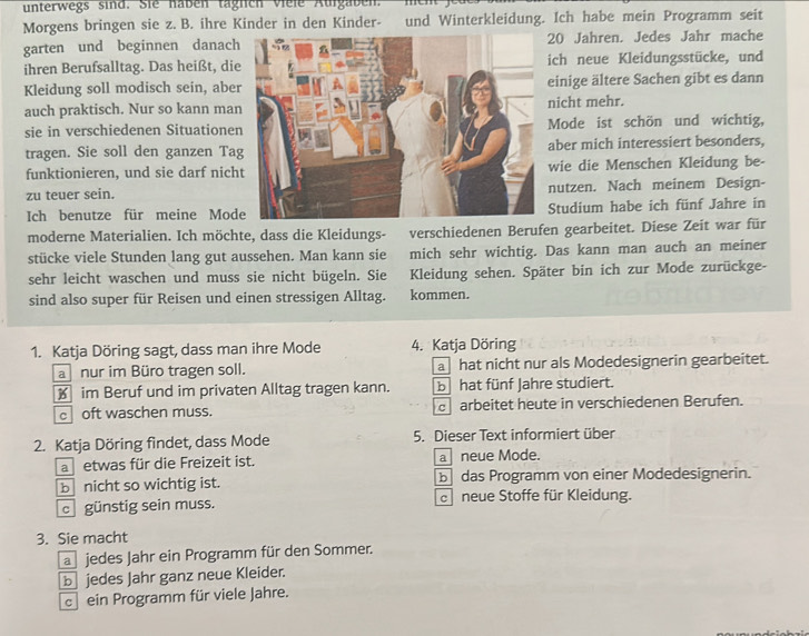 unterwegs sind. Sie nabén taglich viele Aurgaben.
Morgens bringen sie z. B. ihre Kinder in den Kinder- und Winterkleidung. Ich habe mein Programm seit
garten und beginnen danach20 Jahren. Jedes Jahr mache
ihren Berufsalltag. Das heißt, dich neue Kleidungsstücke, und
Kleidung soll modisch sein, abeeinige ältere Sachen gibt es dann
auch praktisch. Nur so kann maicht mehr.
sie in verschiedenen SituationeMode ist schön und wichtig,
tragen. Sie soll den ganzen Taaber mich interessiert besonders,
funktionieren, und sie darf nichwie die Menschen Kleidung be-
zu teuer sein.nutzen. Nach meinem Design-
Ich benutze für meine ModStudium habe ich fünf Jahre in
moderne Materialien. Ich möchte, dass die Kleidungs- verschiedenen Berufen gearbeitet. Diese Zeit war für
stücke viele Stunden lang gut aussehen. Man kann sie mich sehr wichtig. Das kann man auch an meiner
sehr leicht waschen und muss sie nicht bügeln. Sie Kleidung sehen. Später bin ich zur Mode zurückge-
sind also super für Reisen und einen stressigen Alltag. kommen.
1. Katja Döring sagt, dass man ihre Mode 4. Katja Döring
a nur im Büro tragen soll. a hat nicht nur als Modedesignerin gearbeitet.
€ im Beruf und im privaten Alltag tragen kann. b hat fünf Jahre studiert.
c oft waschen muss. arbeitet heute in verschiedenen Berufen.
2. Katja Döring findet, dass Mode 5. Dieser Text informiert über
a etwas für die Freizeit ist. a neue Mode.
b nicht so wichtig ist. b das Programm von einer Modedesignerin.
c günstig sein muss. c neue Stoffe für Kleidung.
3. Sie macht
a jedes Jahr ein Programm für den Sommer.
b jedes Jahr ganz neue Kleider.
c ein Programm für viele Jahre.