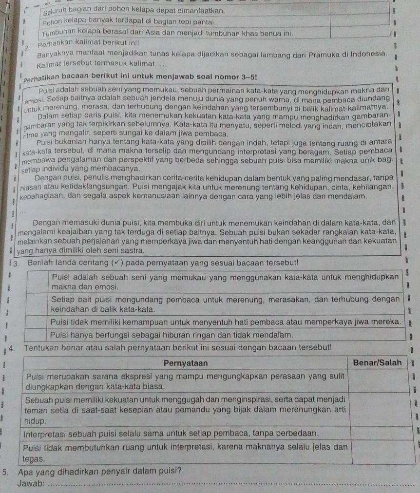 Banyaknya manfaat menjadikan tunas kelapa dijadikan sebagai lambang dari Pramuka di Indonesia.
Kalimat tersebut termasuk kalimat ....
Perhatikan bacaan berikut ini untuk menjawab soal nomor 3-5!
Puisi adalah sebuah seni yang memukau, sebuah permainan kata-kata yang menghidupkan makna dan
emosi. Setiap baitnya adalah sebuah jendela menuju dunia yang penuh warna, di mana pembaca diundang B
untuk merenung, merasa, dan terhubung dengan keindahan yang tersembunyi di balik kalimat-kalimatnya.
Dalam setiap baris puisi, kita menemukan kekuatan kata-kata yang mampu menghadirkan gambaran-
gambaran yang tak terpikirkan sebelumnya. Kata-kata itu menyatu, seperti melodi yang indah, menciptakan
ritme yang mengalir, seperti sungai ke dalam jiwa pembaca.
: Puisi bukanlah hanya tentang kata-kata yang dipilih dengan indah, tetapi juga tentang ruang di antara
kata-kata tersebut, di mana makna terselip dan mengundang interpretasi yang beragam. Setiap pembaca
membawa pengalaman dan perspektif yang berbeda sehingga sebuah puisi bisa memiliki makna unik bagi 1
setiap individu yang membacanya.
Dengan puisi, penulis menghadirkan cerita-cerita kehidupan dalam bentuk yang paling mendasar, tanpa
hiasan atau ketidaklangsungan. Puisi mengajak kita untuk merenung tentang kehidupan, cinta, kehilangan,
kebahagiaan, dan segala aspek kemanusiaan lainnya dengan cara yang lebih jelas dan mendalam. 1
B
Dengan memasuki dunia puisi, kita membuka diri untuk menemukan keindahan di dalam kata-kata, dan
mengalami keajaiban yang tak terduga di setiap baitnya. Sebuah puisi bukan sekadar rangkaian kata-kata, 1 
melainkan sebuah perjalanan yang memperkaya jiwa dan menyentuh hati dengan keanggunan dan kekuatan
yang hanya dimiliki oleh seni sastra.
I 3. Berilah tanda centang (√) pada pernyataan yang sesuai bacaan tersebut!
4. Tentukan benar atau salah pernyataan berikut ini sesuai dengan bacaan tersebut!
5. Apa yang dihadirkan p
Jawab:_