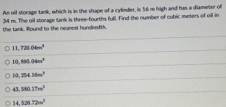 An oil storage tank, which is in the shape of a cylinder, is 16 m high and has a diameter of
34 m. The oil storage tank is three-fourths full. Find the number of cubic meters of oil in
the tank. Round to the nearest hundredth.
11,720.04m^3
10,895.04m^3
10,254.16m^3
43,580.17m^3
14,526.72m^2