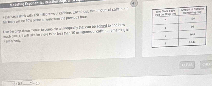 Modeling Exponential Relationships w l 
Faye has a drink with 120 milligrams of caffeine. Each hour, the amount of caffeine in 
her body will be 80% of the amount from the previous hour. 
Use the drop-down menus to complete an inequality that can be solved to find how 
much time, t, it will take for there to be less than 10 milligrams of caffeine remaining in 
Faye's body. 
CLEAR CHEC
· 0.8□ <10</tex>