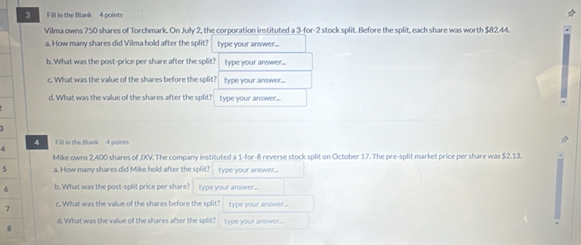 Fill in the Blank 4 points 
Vilma owns 750 shares of Torchmark. On July 2, the corporation instituted a 3 -for -2 stock split. Before the split, each share was worth $82.44. 
a. How many shares did Vilma hold after the split? type your answer... 
b. What was the post-price per share after the split? type your answer... 
c. What was the value of the shares before the split? type your answer... 
d. What was the value of the shares after the split? type your answer... 
4 
4 Fill in the Blank 4 points 
Mike owns 2,400 shares of JXV. The company instituted a 1 -for -8 reverse stock split on October 17. The pre-split market price per share was $2.13. 
5 a. How many shares did Mike hold after the split? type your answer... 
6 b. What was the post-split price per share? type your answer... 
7 c. What was the value of the shares before the split? type your answer... 
d. What was the value of the shares after the split? type your answer... 
8