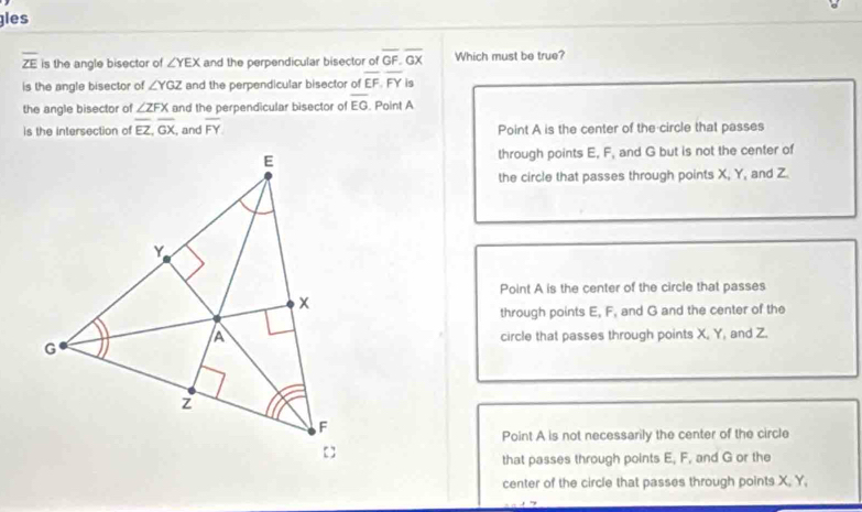 gles
overline ZE is the angle bisector of ∠ YEX and the perpendicular bisector of overline GF. overline GX Which must be true?
is the angle bisector of ∠ YGZ and the perpendicular bisector of overline EF, overline FY is
the angle bisector of ∠ ZFX and the perpendicular bisector of overline EG Point A
is the intersection of overline EZ, overline GX , and overline FY Point A is the center of the circle that passes
through points E, F, and G but is not the center of
the circle that passes through points X, Y, and Z
Point A is the center of the circle that passes
through points E, F, and G and the center of the
circle that passes through points X, Y, and Z.
Point A is not necessarily the center of the circle
that passes through points E, F, and G or the
center of the circle that passes through points X, Y,