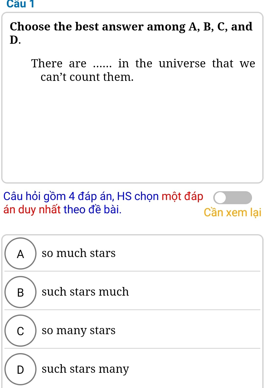 Choose the best answer among A, B, C, and
D.
There are ...... in the universe that we
can’t count them.
Câu hỏi gồm 4 đáp án, HS chọn một đáp
án duy nhất theo đề bài. Cần xem lại
A )so much stars
B  such stars much
C ) so many stars
D ) such stars many