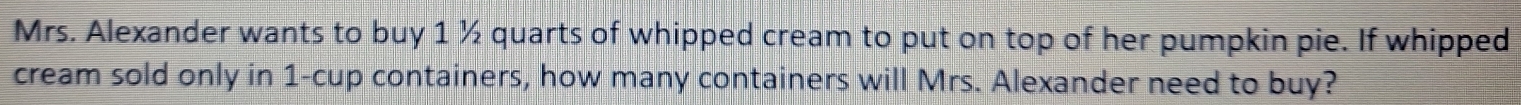 Mrs. Alexander wants to buy 1 ½ quarts of whipped cream to put on top of her pumpkin pie. If whipped 
cream sold only in 1 -cup containers, how many containers will Mrs. Alexander need to buy?