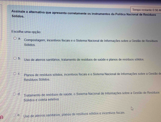 Tempo restante 0:56
Assinale a alternativa que apresenta corretamente os instrumentos da Política Nacional de Resíduos
Sólidos.
Escolha uma opção:
a. Compostagem, incentivos fiscais e o Sistema Nacional de Informações sobre a Gestão de Resíduos
Sólidos.
b. Uso de aterros sanitários, tratamento de resíduos de saúde e planos de resíduos sólidos
C. Planos de resíduos sólidos, incentivos fiscais e o Sistema Nacional de Informações sobre a Gestão de
Resíduos Sólidos
d. Tratamento de resíduos de saúde, o Sistema Nacional de Informações sobre a Gestão de Resíduos
Sólidos e coleta seletiva
a e Uso de aterros sanitários, planos de resíduos sólidos e incentivos fiscais.