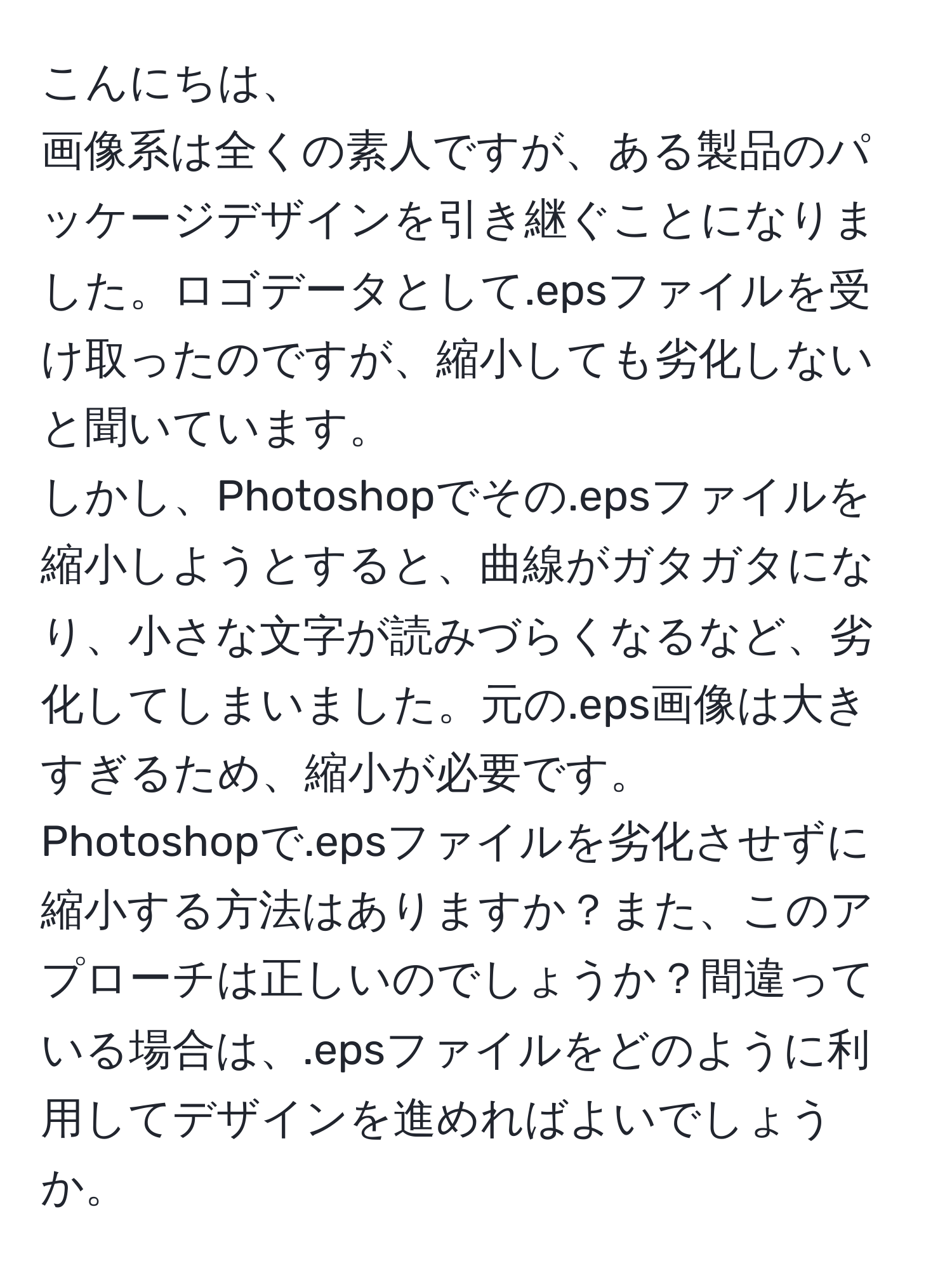 こんにちは、  
画像系は全くの素人ですが、ある製品のパッケージデザインを引き継ぐことになりました。ロゴデータとして.epsファイルを受け取ったのですが、縮小しても劣化しないと聞いています。  
しかし、Photoshopでその.epsファイルを縮小しようとすると、曲線がガタガタになり、小さな文字が読みづらくなるなど、劣化してしまいました。元の.eps画像は大きすぎるため、縮小が必要です。  
Photoshopで.epsファイルを劣化させずに縮小する方法はありますか？また、このアプローチは正しいのでしょうか？間違っている場合は、.epsファイルをどのように利用してデザインを進めればよいでしょうか。