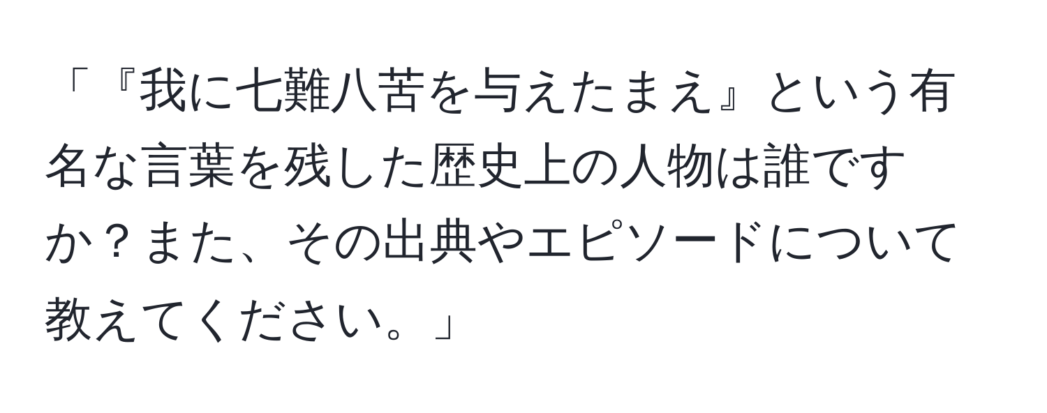 「『我に七難八苦を与えたまえ』という有名な言葉を残した歴史上の人物は誰ですか？また、その出典やエピソードについて教えてください。」