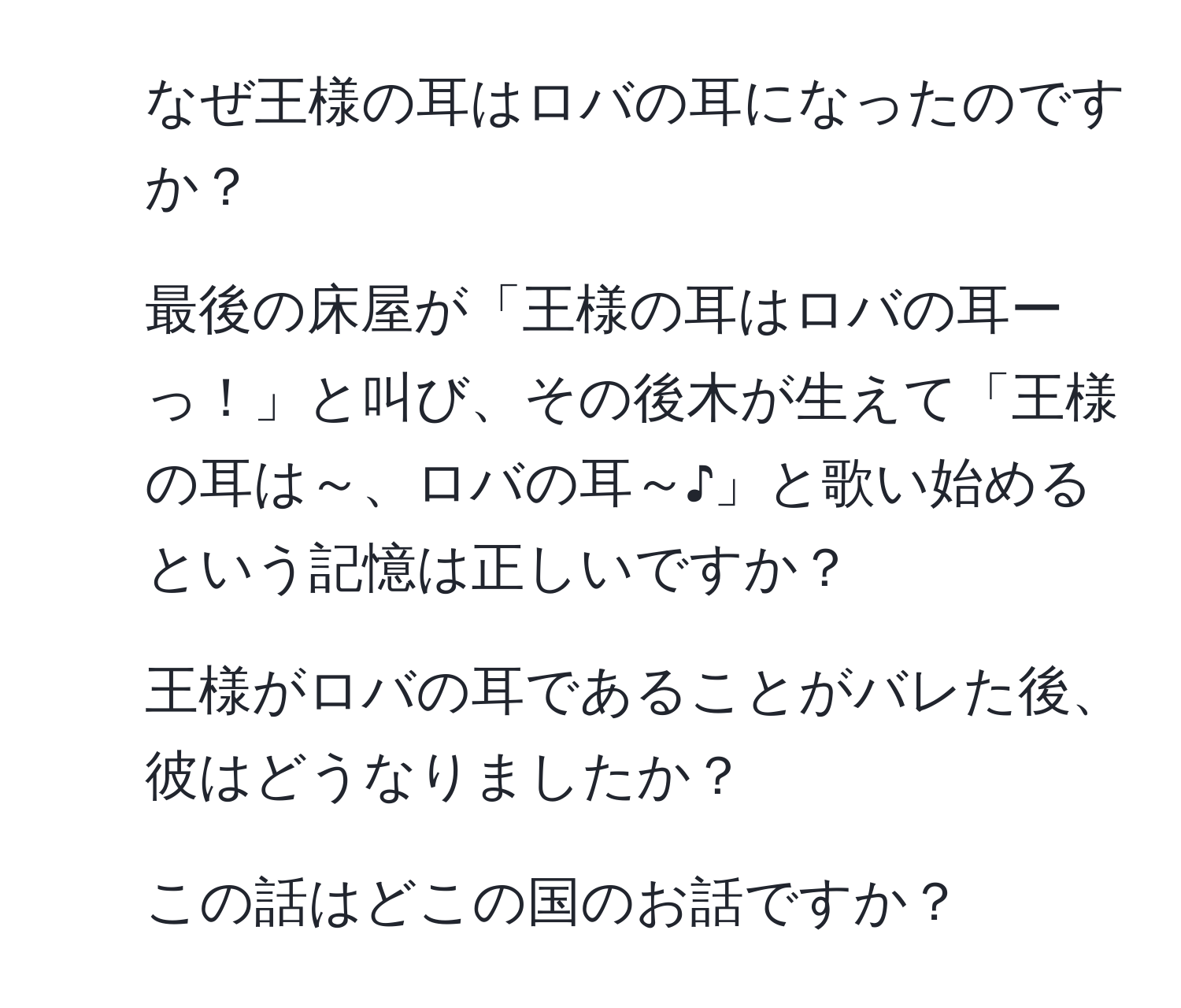 なぜ王様の耳はロバの耳になったのですか？  
2. 最後の床屋が「王様の耳はロバの耳ーっ！」と叫び、その後木が生えて「王様の耳は～、ロバの耳～♪」と歌い始めるという記憶は正しいですか？  
3. 王様がロバの耳であることがバレた後、彼はどうなりましたか？  
4. この話はどこの国のお話ですか？