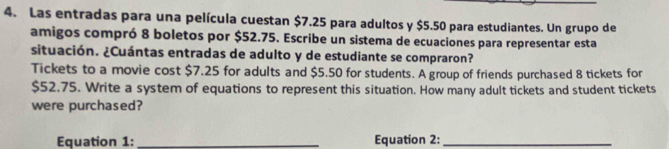 Las entradas para una película cuestan $7.25 para adultos y $5.50 para estudiantes. Un grupo de 
amigos compró 8 boletos por $52.75. Escribe un sistema de ecuaciones para representar esta 
situación. ¿Cuántas entradas de adulto y de estudiante se compraron? 
Tickets to a movie cost $7.25 for adults and $5.50 for students. A group of friends purchased 8 tickets for
$52.75. Write a system of equations to represent this situation. How many adult tickets and student tickets 
were purchased? 
Equation 1: _Equation 2:_