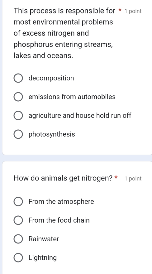 This process is responsible for * 1 point
most environmental problems
of excess nitrogen and
phosphorus entering streams,
lakes and oceans.
decomposition
emissions from automobiles
agriculture and house hold run off
photosynthesis
How do animals get nitrogen? * 1 point
From the atmosphere
From the food chain
Rainwater
Lightning