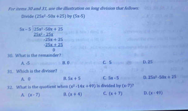 For items 30 and 31, use the illustration on long division that follows:
Divide (25x^2-50x+25) by (5x-5)
beginarrayr 5x-5encloselongdiv 25x^2-50x+25 25x^2+25x+25 -25x+25 0endarray
30. What is the remainder
A. -5 B. 0 C. 5 D. 25
31. Which is the divisor?
A. 0 B. 5x+5 C. 5x-5 D. 25x^2-50x+25
32. What is the quotient when (x^2-14x+49) is divided by (x-7) ?
A. (x-7) B. (x+4) C. (x+7) D. (x-49)