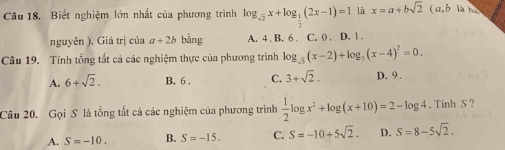 Biết nghiệm lớn nhất của phương trình log _sqrt(2)x+log _ 1/2 (2x-1)=1 là x=a+bsqrt(2) ( a, b là hà
nguyên ). Giá trị của a+2b bằng A. 4. B. 6. C. 0. D. 1.
Câu 19. Tính tổng tất cả các nghiệm thực của phương trình log _sqrt(3)(x-2)+log _3(x-4)^2=0.
A. 6+sqrt(2). B. 6. C. 3+sqrt(2). D. 9.
Câu 20. Gọi S là tổng tất cả các nghiệm của phương trình  1/2 log x^2+log (x+10)=2-log 4. Tính S ?
A. S=-10. B. S=-15. C. S=-10+5sqrt(2). D. S=8-5sqrt(2).