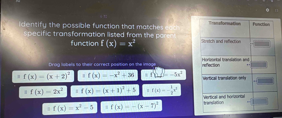 dentify the possible function that matches each 
specific transformation listed from the parent . 
function f(x)=x^2
Drag labels to their correct position on the image 
:; f(x)=(x+2)^2 :; f(x)=-x^2+36 f(_ =-5x^
:; f(x)=2x^2 :; f(x)=(x+1)^2+5 : f(x)=- 1/2 x^2
:; f(x)=x^2-5 :; f(x)=-(x-7)^2