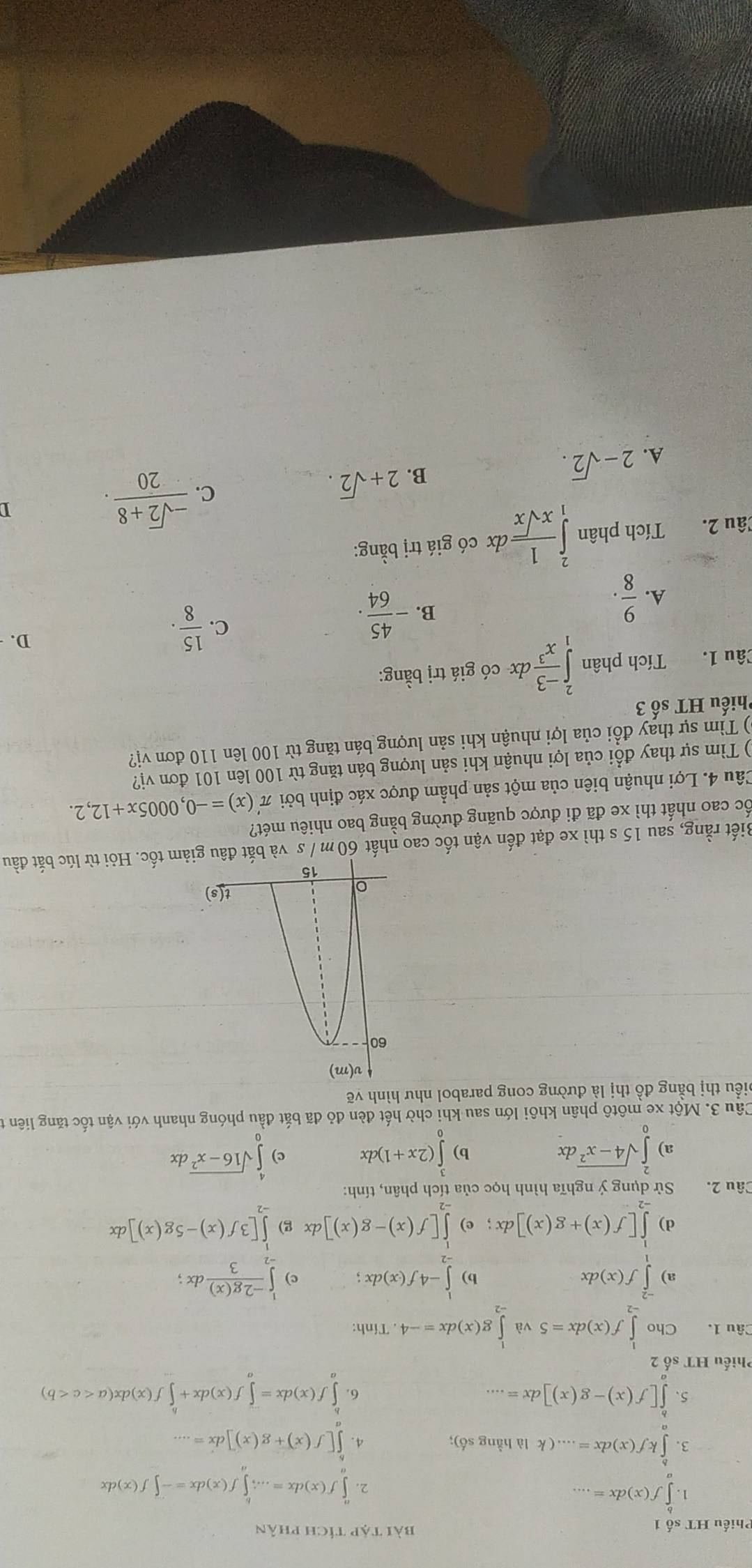 Phiếu HT số 1 bài tập tích phân
1. ∈tlimits _a^(bf(x)dx=...
2. ∈tlimits _a^af(x)dx=...;∈tlimits _a^bf(x)dx=-∈tlimits f(x)dx
3. ∈tlimits _b^bkf(x)dx=....(k là hầng số); 4. ∈tlimits [f(x)+g(x)]dx=...
5、 ∈tlimits _a^b[f(x)-g(x)]dx=... ∈tlimits _a^bf(x)dx=∈tlimits _a^-f(x)dx+∈tlimits _a^bf(x)dx(a
6.
Phiếu HT số 2
Câu 1. Cho ∈tlimits _(-2)^1f(x)dx=5 và ∈tlimits _(-2)^1g(x)dx=-4. Tính:
a) ∈tlimits _1^(-2)f(x)dx ∈tlimits _(-2)^1-4f(x)dx; c) ∈tlimits _(-2)^1frac -2g(x))3dx

d) ∈tlimits _(-1)^1[f(x)+g(x)]dx; e) ∈tlimits _(-2)^1[f(x)-g(x)]dx g) ∈tlimits _(-2)^1[3f(x)-5g(x)]dx
Câu 2.  Sử dụng ý nghĩa hình học của tích phân, tính:
a) ∈tlimits _0^(2sqrt(4-x^2))dx b) ∈tlimits _0^(3(2x+1)dx c) ∈tlimits _0^4sqrt(16-x^2))d be
Câu 3. Một xe môtô phân khôi lớn sau khi chờ hết đèn đỏ đã bắt đầu phóng nhanh với vận tốc tăng liên t
biểu thị bằng đồ thị là đường cong parabol như hình vẽ
Biết rằng, sau 15 s thì xe đạt đến vận tốc cao nhất 60 m / s và bắm tốc. Hỏi từ lúc bắt đầu
ốc cao nhất thì xe đã đi được quãng đường bằng bao nhiêu mét?
Câu 4. Lợi nhuận biên của một sản phẩm được xác định bởi π '(x)=-0,0005x+12,2.
) Tìm sự thay đổi của lợi nhuận khi sản lượng bán tăng từ 100 lên 101 đơn vị?
() Tìm sự thay đổi của lợi nhuận khi sản lượng bán tăng từ 100 lên 110 đơn vị?
Phiếu HT số 3
Câu 1. Tích phân ∈tlimits _1^(2frac -3)x^3dx * có giá trị bằng:
C.  15/8 .
D.
A.  9/8 .
B. - 45/64 .
Câu 2. Tích phân ∈tlimits _1^(2frac 1)xsqrt(x)dx có giá trị bằng:
C.  (-sqrt(2)+8)/20 .
D
A. 2-sqrt(2).
B. 2+sqrt(2).