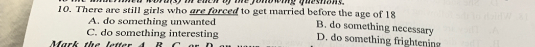 each of me jonowing queshons.
10. There are still girls who are forced to get married before the age of 18
A. do something unwanted
B. do something necessary
C. do something interesting D. do something frightening