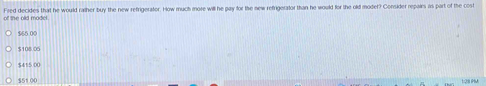 Fred decides that he would rather buy the new refrigerator. How much more will he pay for the new refrigerator than he would for the old model? Consider repairs as part of the cost
of the old model.
$65.00
$108.05
$415.00
$51.00 1:28 PM