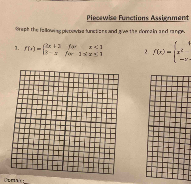 Piecewise Functions Assignment
Graph the following piecewise functions and give the domain and range.
1. f(x)=beginarrayl 2x+3forx<1 3-xfor1≤ x≤ 3endarray.
2. f(x)=beginarrayl 4 x^2- -xendarray.
Domain:_