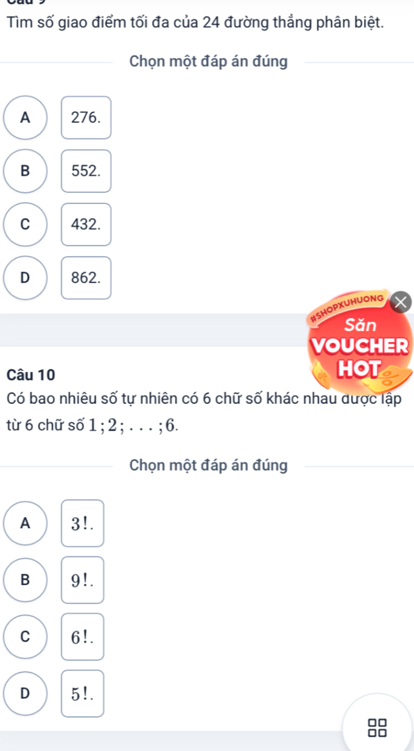 Tìm số giao điểm tối đa của 24 đường thẳng phân biệt.
Chọn một đáp án đúng
A 276.
B 552.
C 432.
D 862.
#SHOPXUHUONG
Săn
VOUCHER
Câu 10 HOT
Có bao nhiêu số tự nhiên có 6 chữ số khác nhau được lập
từ 6 chữ số 1; 2; . . . ; 6.
_
Chọn một đáp án đúng
A 3!.
B 9!.
C 6!.
D 5!.
□□
I