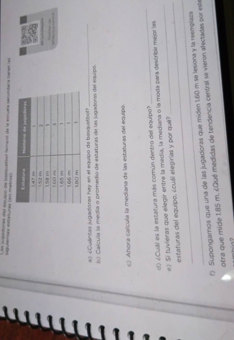 Las jugadoras del equipo de basquetbol femenil de la escuela secundaría tienen las 
siguientes estaturas (en metros) 

bit ly/45NaghV 
édídas de 
tendencia central 
#) ¿Cuántas jugadoras hay en el equipo de basquetbol?_ 
b》 Calcula la media o promedio de estaturas de las jugadoras del equipo. 
》 Ahora calcula la mediana de las estaturas del equipo. 
d) ¿Cuál es la estatura más común dentro del equipo? 
_ 
e) Si tuvieras que elegir entre la media, la mediana o la moda para describir mejor las 
_ 
_estaturas del equipo, ¿cuál elegirías y por qué? 
Supongamos que una de las jugadoras que miden 1.60 m se lesiona y la reemplaza 
otra que mide 1.85 m. ¿Qué medidas de tendencia central se vieron afectadas por este