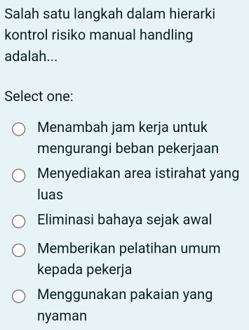 Salah satu langkah dalam hierarki
kontrol risiko manual handling
adalah...
Select one:
Menambah jam kerja untuk
mengurangi beban pekerjaan
Menyediakan area istirahat yang
luas
Eliminasi bahaya sejak awal
Memberikan pelatihan umum
kepada pekerja
Menggunakan pakaian yang
nyaman