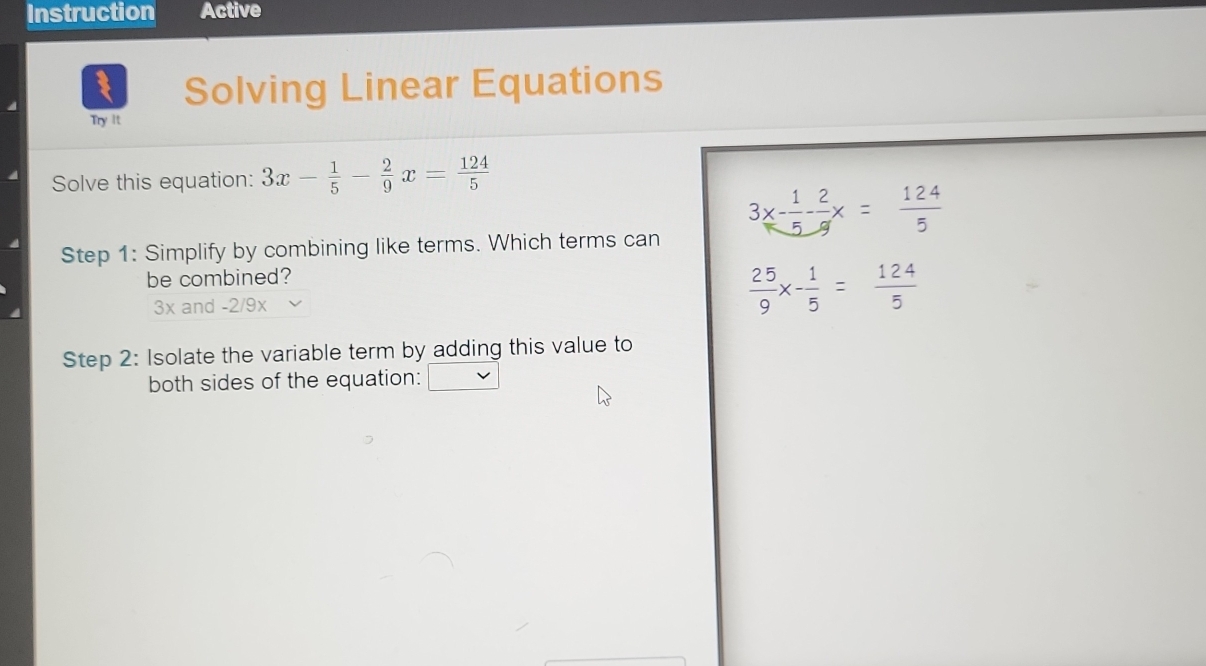 Instruction Active
Solving Linear Equations
Try It
Solve this equation: 3x- 1/5 - 2/9 x= 124/5 
3* - 1/5 - 2/9 x= 124/5 
Step 1: Simplify by combining like terms. Which terms can
be combined?
3x and -2/9x
 25/9 x- 1/5 = 124/5 
Step 2: Isolate the variable term by adding this value to
both sides of the equation: v