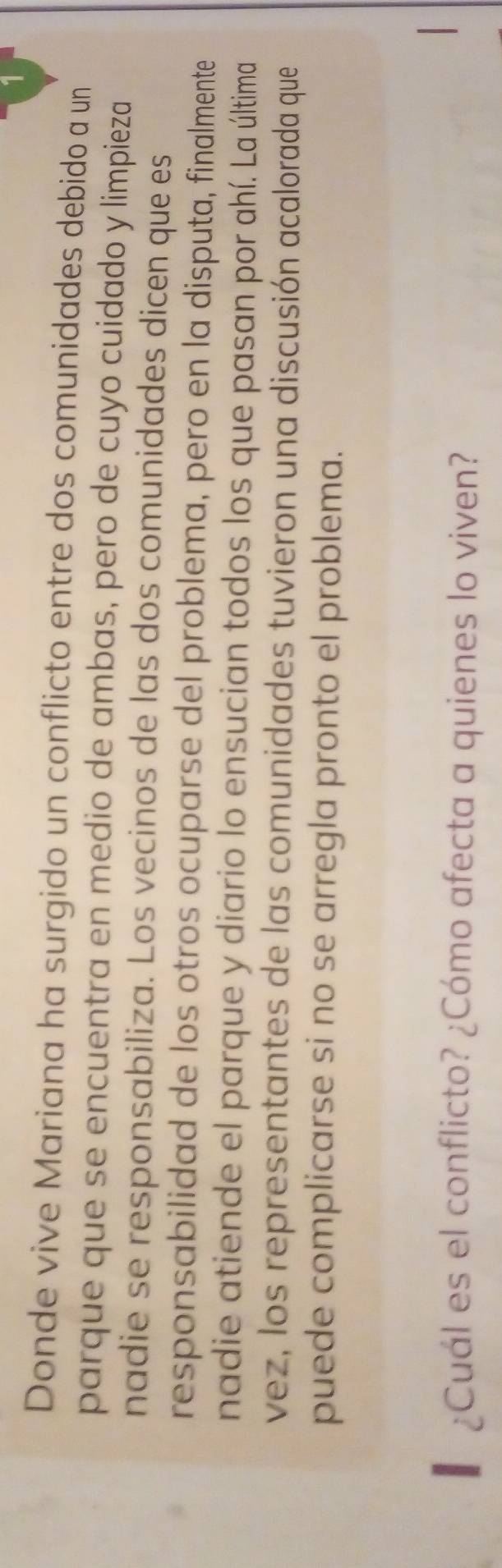 Donde vive Mariana ha surgido un conflicto entre dos comunidades debido a un 
parque que se encuentra en medio de ambas, pero de cuyo cuidado y limpieza 
nadie se responsabiliza. Los vecinos de las dos comunidades dicen que es 
responsabilidad de los otros ocuparse del problema, pero en la disputa, finalmente 
nadie atiende el parque y diario lo ensucian todos los que pasan por ahí. La última 
vez, los representantes de las comunidades tuvieron una discusión acalorada que 
puede complicarse si no se arregla pronto el problema. 
¿Cuál es el conflicto? ¿Cómo afecta a quienes lo viven?