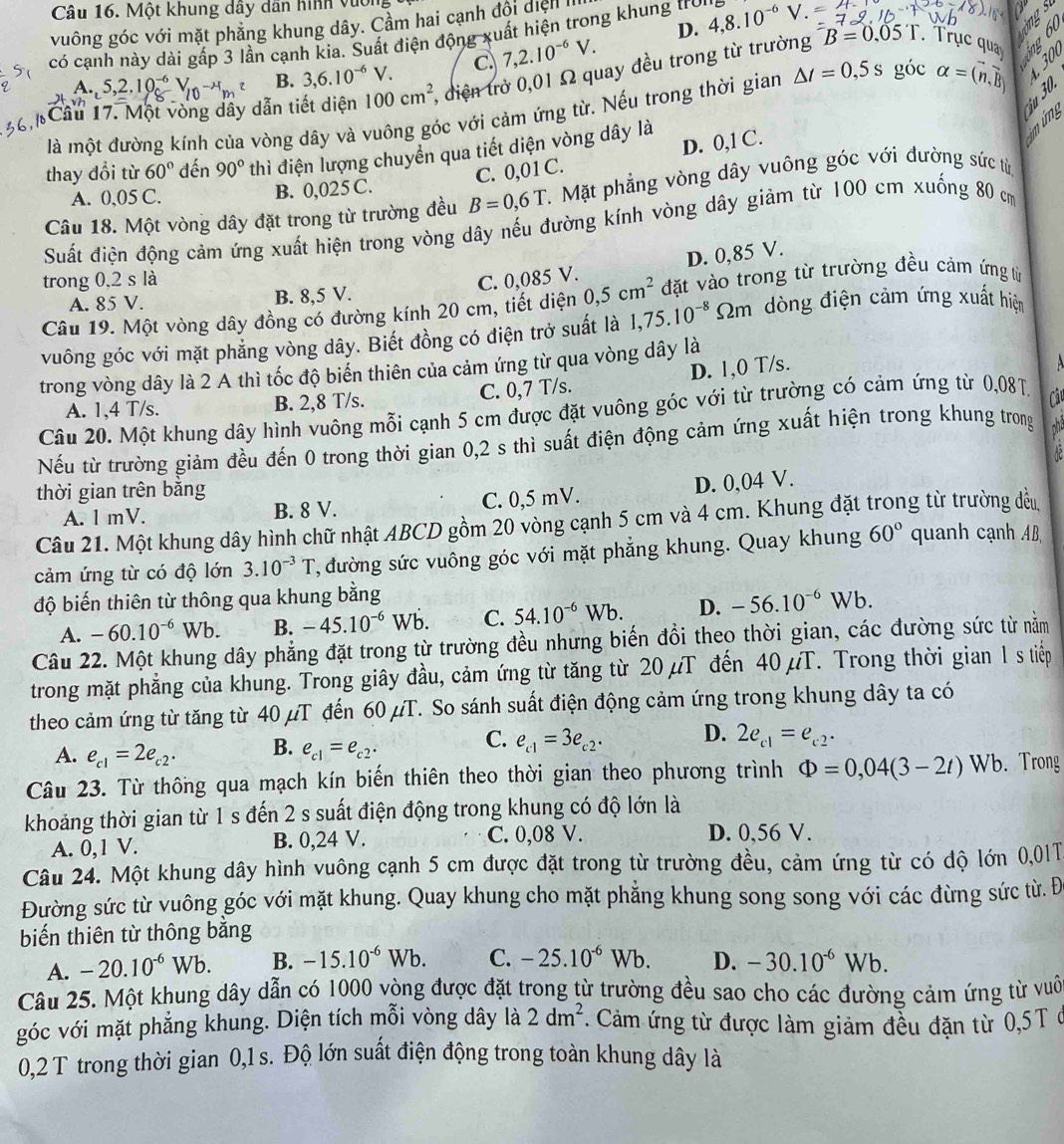 Một khung dầy dân hình vục
  
ings
vuông góc với mặt phẳng khung dây. Cầm hai cạnh đội dịện I
D.
có cạnh này dài gấp 3 lần cạnh kia. Suất điện động xuất hiện trong khung troi 4,8.10^(-6) V .
A. 5,2.10^(-6)V_(10)^(-lambda)V_m B. 3,6.10^(-6)V. C. 7,2.10^(-6)V. B=0.05T. Trục quay
Cầu 17. Một vòng dây dẫn tiết diện 100cm^2 , điện trở 0,01 Ω quay đều trong từ trường
là một đường kính của vòng dây và vuông góc với cảm ứng từ. Nếu trong thời gian △ t=0,5s góc alpha =(n,overline B) S
C. 0,01 C. D. 0,1 C.   
thay đổi từ 60° đến 90° thì điện lượng chuyển qua tiết diện vòng dây là
mứng
A. 0,05 C. B. 0,025 C.
Câu 18. Một vòng dây đặt trong từ trường đều B=0,6T C. Mặt phẳng vòng dây vuông góc với đường sức từ,
Suất điện động cảm ứng xuất hiện trong vòng dây nếu đường kính vòng dây giảm từ 100 cm xuống 80 cm
D. 0,85 V.
trong 0,2 s là C. 0,085 V.
A. 85 V. B. 8,5 V.
Câu 19. Một vòng dây đồng có đường kính 20 cm, tiết diện 0,5cm^2 đặt vào trong từ trường đều cảm ứng từ
vuông góc với mặt phẳng vòng dây. Biết đồng có điện trở suất là 1,75.10^(-8) Sm dòng điện cảm ứng xuất hiện
D. 1,0 T/s.   
trong vòng dây là 2 A thì tốc độ biển thiên của cảm ứng từ qua vòng dây là
A. 1,4 T/s. B. 2,8 T/s. C. 0,7 T/s.
Câu 20. Một khung dây hình vuông mỗi cạnh 5 cm được đặt vuông góc với từ trường có cảm ứng từ 0,08T.  Câu
Nếu từ trường giảm đều đến 0 trong thời gian 0,2 s thì suất điện động cảm ứng xuất hiện trong khung trong ha
thời gian trên bằng
A. l mV. B. 8 V. C. 0,5 mV. D. 0,04 V.
Câu 21. Một khung dây hình chữ nhật ABCD gồm 20 vòng cạnh 5 cm và 4 cm. Khung đặt trong từ trường đều
cảm ứng từ có độ lớn 3.10^(-3)T , đường sức vuông góc với mặt phẳng khung. Quay khung 60° quanh cạnh AB
độ biến thiên từ thông qua khung bằng
A. -60.10^(-6)Wb. B. -45.10^(-6)Wb. C. 54.10^(-6)Wb. D. -56.10^(-6)Wb.
Câu 22. Một khung dây phẳng đặt trong từ trường đều nhưng biến đổi theo thời gian, các đường sức từ nằm
trong mặt phẳng của khung. Trong giây đầu, cảm ứng từ tăng từ 20 µT đến 40 μT. Trong thời gian 1 s tiếp
theo cảm ứng từ tăng từ 40 μT đến 60 µT. So sánh suất điện động cảm ứng trong khung dây ta có
C.
A. e_c1=2e_c2· B. e_c1=e_c2· e_c1=3e_c2· D. 2e_c1=e_c2·
Câu 23. Từ thông qua mạch kín biến thiên theo thời gian theo phương trình Phi =0,04(3-2t)Wb. Trong
khoảng thời gian từ 1 s đến 2 s suất điện động trong khung có độ lớn là
A. 0,1 V. B. 0,24 V. C. 0,08 V. D. 0,56 V.
Câu 24. Một khung dây hình vuông cạnh 5 cm được đặt trong từ trường đều, cảm ứng từ có độ lớn 0,01T
Đường sức từ vuông góc với mặt khung. Quay khung cho mặt phẳng khung song song với các đừng sức từ. Đ
biến thiên từ thông bằng
A. -20.10^(-6)Wb. B. -15.10^(-6)Wb. C. -25.10^(-6)Wb. D. -30.10^(-6)Wb.
Câu 25. Một khung dây dẫn có 1000 vòng được đặt trong từ trường đều sao cho các đường cảm ứng từ vuôi
góc với mặt phẳng khung. Diện tích mỗi vòng dây là 2dm^2. Cảm ứng từ được làm giảm đều đặn từ 0,5T ở
0,2 T trong thời gian 0,1 s. Độ lớn suất điện động trong toàn khung dây là