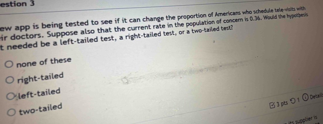 estion 3
ew app is being tested to see if it can change the proportion of Americans who schedule tele-visits with
ir doctors. Suppose also that the current rate in the population of concern is 0.36. Would the hypothesis
t needed be a left-tailed test, a right-tailed test, or a two-tailed test?
none of these
right-tailed
left-tailed
3 pts つ1 ⓘ Detail
two-tailed
its supplier is