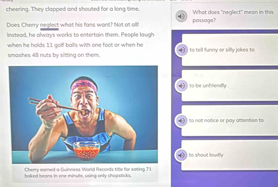 cheering. They clapped and shouted for a long time.
What does “neglect” mean in this
passage?
Does Cherry neglect what his fans want? Not at all!
Instead, he always works to entertain them. People laugh
when he holds 11 golf balls with one foot or when he
to tell funny or silly jokes to
smashes 48 nuts by sitting on them.
to be unfriendly
to not notice or pay attention to
to shout loudly
Cherry earned a Guinness World Records title for eating 71
baked beans in one minute, using only chopsticks.