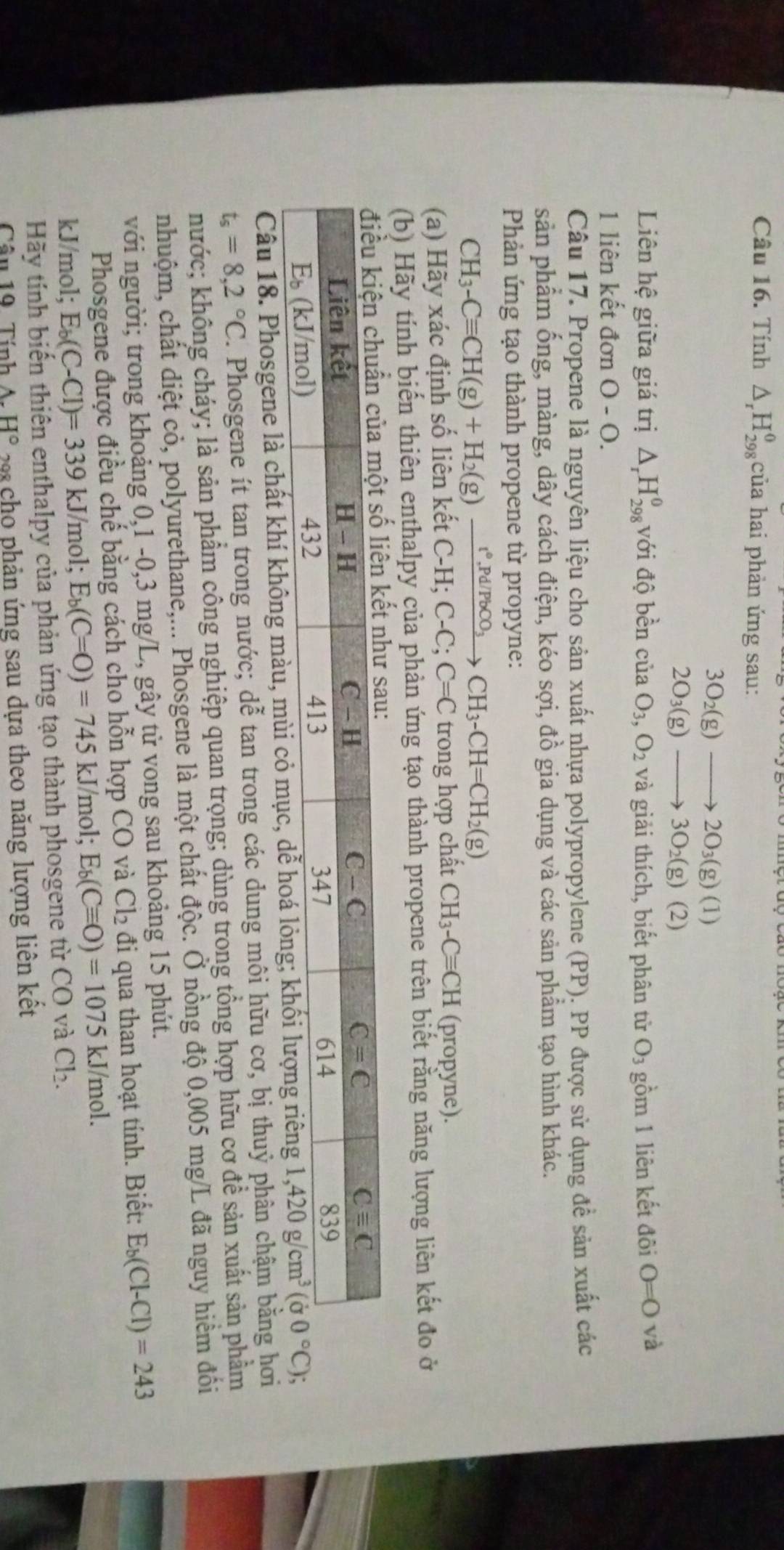 Tính △ _rH_(298)^(θ) của hai phản ứng sau:
3O_2(g)to 2O_3(g)(1)
2O_3(g)to 3O_2(g)(2)
Liên hệ giữa giá trị △ _rH_(298)^0 với độ bền ciaO_3,O_2 và giải thích, biết phân từ O_3 gồm 1 liên kết đôi 0=0 và
1 liên kết đơn O - O.
Câu 17. Propene là nguyên liệu cho sản xuất nhựa polypropylene (PP). PP được sử dụng đề sản xuất các
sản phẩm ống, màng, dây cách điện, kéo sợi, đồ gia dụng và các sản phẩm tạo hình khác.
Phản ứng tạo thành propene từ propyne:
CH_3-Cequiv CH(g)+H_2(g)xrightarrow r°,Pd/PbCO_3 CH_3-CH=CH_2(g)
(a) Hãy xác định số liên kết C-H;C-C;C=C trong hợp chất CH_3-Cequiv CH (propyne).
(b) Hãy tính biến thiên enthalpy của phản ứng tạo thành propene trên biết rằng năng lượng liên kết đo ở
Câu 18. Phosgene là chất khí không màu, mùi
t_s=8,2°C. Phosgene ít tan trong nước; dễ tan trong các dung môi hữu cơ, bị thuỷ phân chậm bằng hơi
hước; không cháy; là sản phẩm công nghiệp quan trọng; dùng trong tồng hợp hữu cơ để sản xuất sản phầm
cnhuộm, chất diệt cỏ, polyurethane,... Phosgene là một chất độc. Ở nồng độ 0,005 mg/L đã nguy hiểm đối
với người; trong khoảng 0,1 -0,3 mg/L, gây tử vong sau khoảng 15 phút.
Phosgene được điều chế bằng cách cho hỗn hợp CO và Cl_2 đi qua than hoạt tính. Biết: E_b(Cl-Cl)=243
kJ/mol; E_b(C-Cl)=339kJ n nol; E_b(C=O)=745kJ/m ol; E_b(Cequiv O)=1075kJ/mol.
Hãy tính biến thiên enthalpy của phản ứng tạo thành phosgene từ CO và Cl_2.
Câu 19. Tính H° 9 cho phản ứng sau dựa theo năng lượng liên kết
