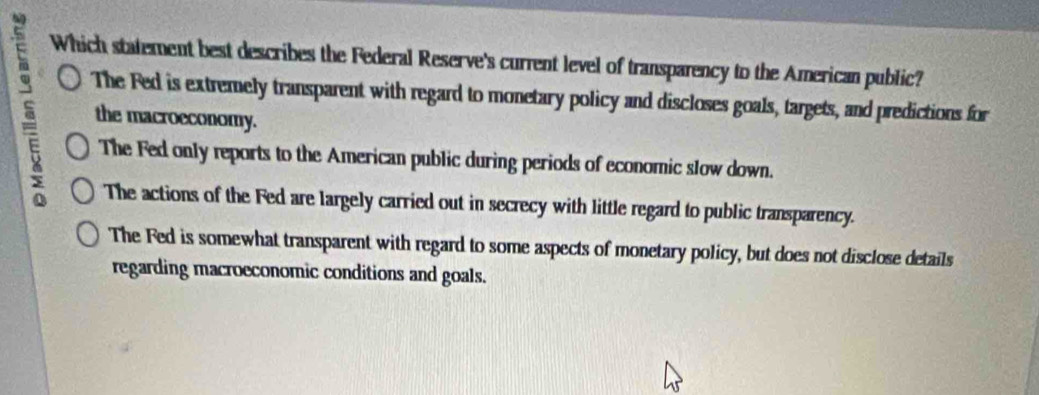 Which statement best describes the Federal Reserve's current level of transparency to the American public?
5 the macroeconomy.
The Fed is extremely transparent with regard to monetary policy and discloses goals, targets, and predictions for
The Fed only reports to the American public during periods of economic slow down.
The actions of the Fed are largely carried out in secrecy with little regard to public transparency.
The Fed is somewhat transparent with regard to some aspects of monetary policy, but does not disclose details
regarding macroeconomic conditions and goals.