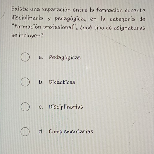 Existe una separación entre la formación docente
disciplinaria y pedagógica, en la categoría de
*formación profesional”, ¿qué tipo de asignaturas
se incluyen?
a. Pedagógicas
b. Didácticas
c. Disciplinarias
d. Complementarias