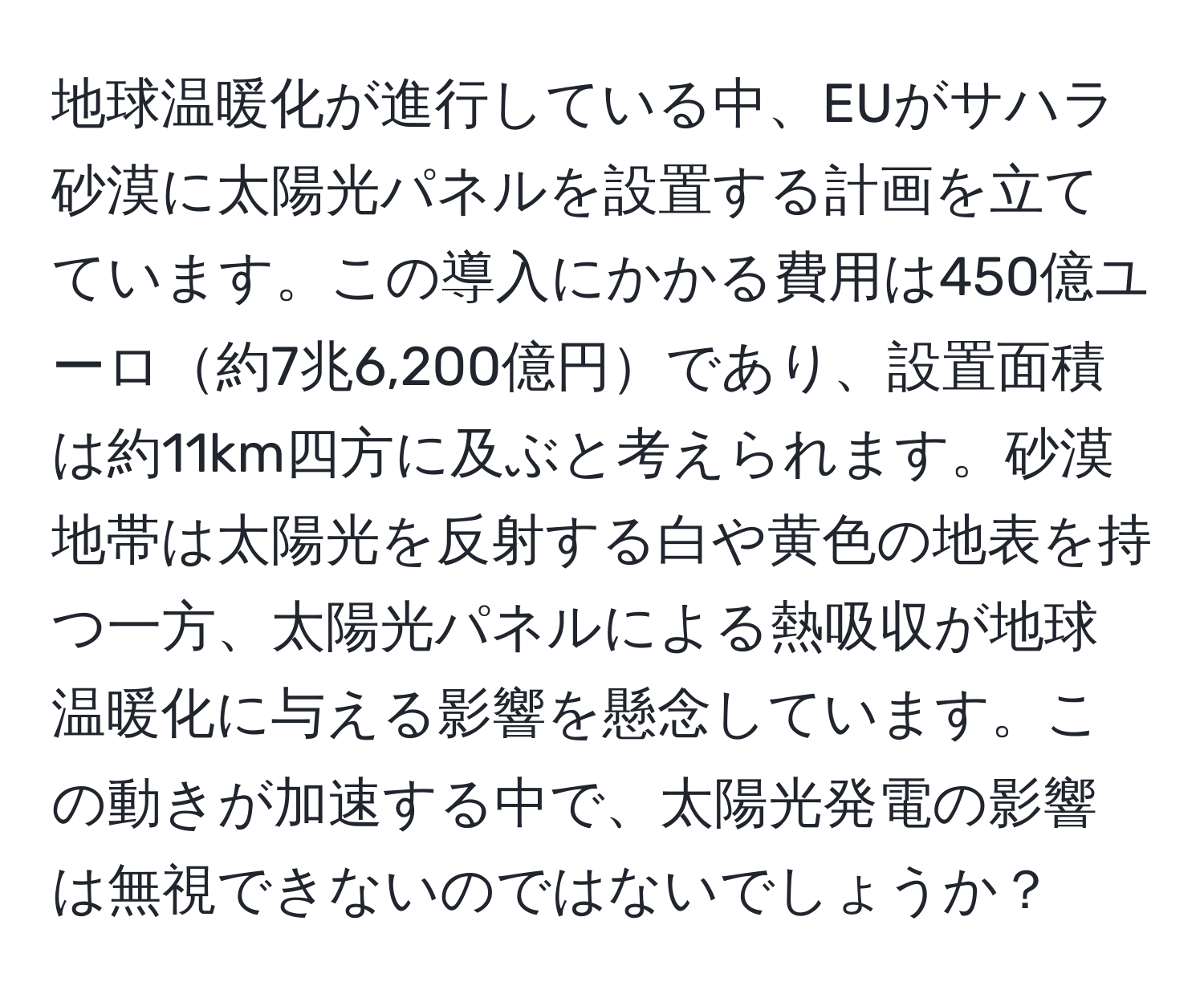 地球温暖化が進行している中、EUがサハラ砂漠に太陽光パネルを設置する計画を立てています。この導入にかかる費用は450億ユーロ約7兆6,200億円であり、設置面積は約11km四方に及ぶと考えられます。砂漠地帯は太陽光を反射する白や黄色の地表を持つ一方、太陽光パネルによる熱吸収が地球温暖化に与える影響を懸念しています。この動きが加速する中で、太陽光発電の影響は無視できないのではないでしょうか？