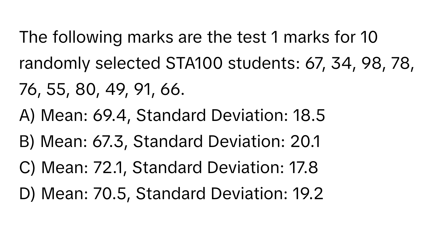 The following marks are the test 1 marks for 10 randomly selected STA100 students: 67, 34, 98, 78, 76, 55, 80, 49, 91, 66.

A) Mean: 69.4, Standard Deviation: 18.5
B) Mean: 67.3, Standard Deviation: 20.1
C) Mean: 72.1, Standard Deviation: 17.8
D) Mean: 70.5, Standard Deviation: 19.2