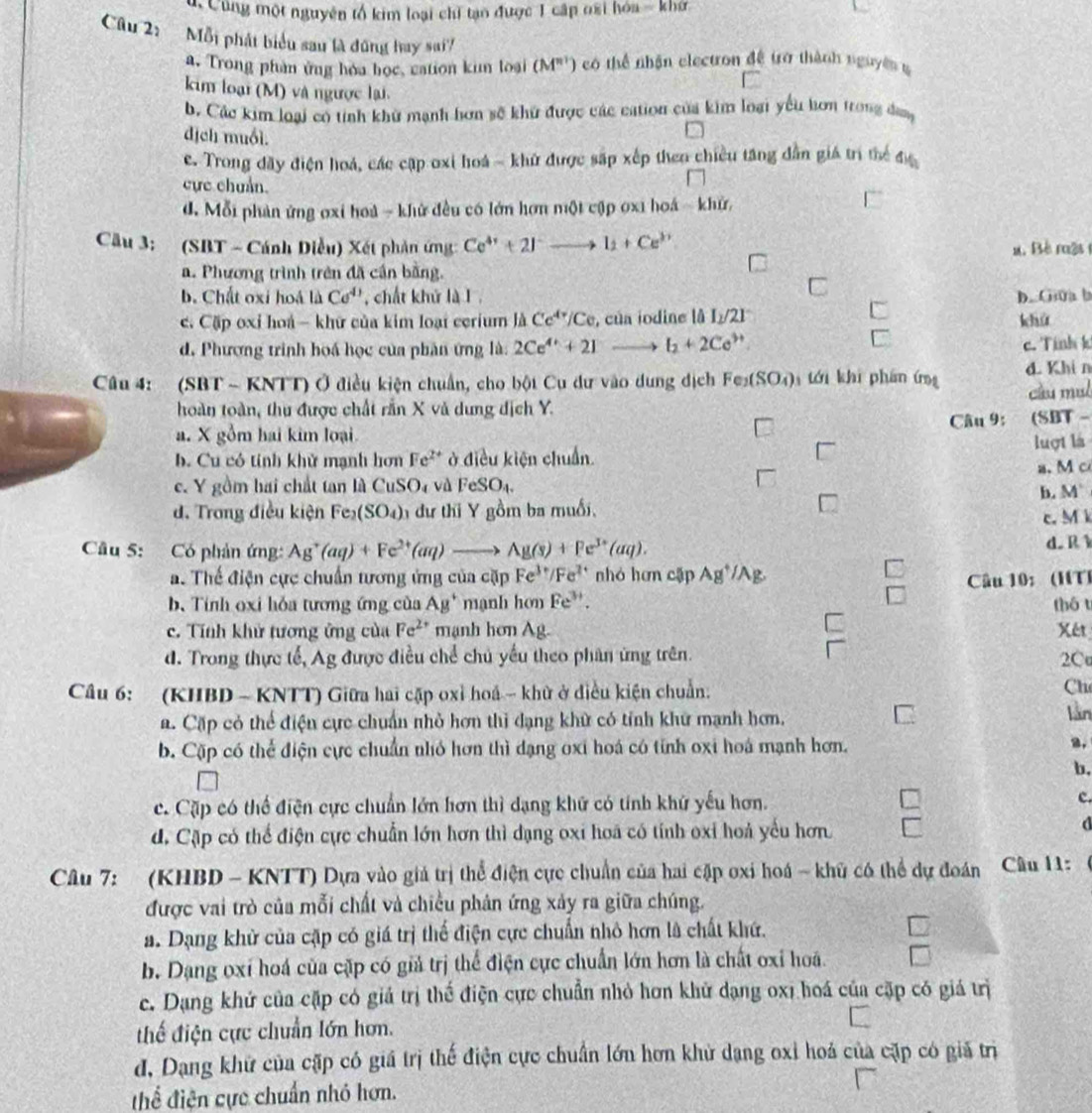 Cùng một nguyên tổ kim loại chỉ tạo được 1 cấp oại hóa - khở
Câu 2:  Mỗi phát biểu sau là đũng hay sai?
a. Trong phần ứng hóa học, cation kim loại (M"') có thể nhận electron đề trở thành nguyên g
C
kim loại (M) và ngược lại.
b. Các kim loại có tính khử mạnh hơn sẽ khứ được các cation của kim loại yếu hơn trong dang
dịch muối.
e. Trong đãy điện hoá, các cập oxi hoá - khử được sắp xếp theo chiều tăng dẫn giá trì thể 4)(
cực chuẩn.
d. Mỗi phản ứng oxi hoà - khử đều có lớn hơn một cập oxi hoá - khử,
Cầu 3: (SBT - Cánh Diều) Xét phản ứng: Ce^(4+)+2I^-to I_1+Ce^(3+) u. Bê một
a. Phương trình trên đã cần bằng.
C
b. Chất oxi hoá là Co^(4)) chất khử là I D. Gua b
c Cặp oxỉ hoá - khữ của kim loại cerium là Ce^(4r)/Ce , của iodine lå I_2/21° khú
d. Phương trinh hoá học của phân ứng là: 2Ce^(4+)+21 l_2+2Ce^(3+)
c. Tính k
Câu 4: (SBT ~ KNTT) Ở điều kiện chuẩn, cho bột Cu dư vào dung địch Fe_2(SO_4) tới khi phán ứng d. Khi n
cầu mụl
hoàn toàn, thu được chất rần X và dung địch Y.
a. X gồm hai kim loại Câu 9: (SBT -
b. Cu có tính khử mạnh hơn Fe^(2+) ở điều kiện chuẩn luợt là
c. Y gồm hai chất tan là CuSO4 và FeSO_4. a. M c
b. M'
d. Trong điều kiện Fe_2(SO_4) dư thi Y gồm ba muối,
c. M k
Câu 5: Có phản ứng: Ag^+(aq)+Fe^(2+)(aq)to Ag(s)+Fe^(3+)(aq). d. R
a. Thế điện cực chuẩn tương ứng của cặp Fe^(3+)/Fe^(2+) nhó hơn cập Ag^+/Ag
b. Tính oxi hỏa tương ứng của AB^+ mạnh hơn Fe^(3+). Câu 10: (HT) thó t
c. Tính khử tương ứng của Fe^(2+) mạnh hơn Ag.
Xe
d. Trong thực tế, Ag được điều chể chủ yếu theo phân ứng trên. 2C
Câu 6: (KHBD - KNTT) Giữa hai cặp oxỉ hoá - khử ở điều kiện chuẩn:
Ch
a. Cặp có thể điện cực chuẩn nhỏ hơn thì dạng khữ có tính khử mạnh hơn. lần
b. Cặp có thể điện cực chuẩn nhó hơn thì dạng oxi hoá có tỉnh oxi hoá mạnh hơn.
2.
b,
c. Cặp có thể điện cực chuẩn lớn hơn thì dạng khứ có tính khứ yếu hơn. c.
d. Cặp có thể điện cực chuẩn lớn hơn thì dạng oxi hoa có tính oxi hoả yếu hơn
d
Câu 7: (KHBD - KNTT) Dựa vào giả trị thể điện cực chuẩn của hai cặp oxi hoá - khủ có thể dự đoán Câu 11:
được vai trò của mỗi chất và chiều phân ứng xảy ra giữa chúng.
a. Dạng khử của cặp có giá trị thể điện cực chuẩn nhỏ hơn là chất khứ.
□
b. Dạng oxí hoá của cặp có giả trị thể điện cực chuẩn lớn hơn là chất oxi hoá. bigcirc
c. Dạng khứ của cặp có giả trị thể điện cực chuẩn nhỏ hơn khử dạng oxi hoá của cặp có giá trị
thế điện cực chuẩn lớn hơn.
đ, Dạng khử của cặp có giá trị thế điện cực chuẩn lớn hơn khử dạng oxỉ hoá của cặp có giả trị
thể điện cực chuẩn nhỏ hơn.