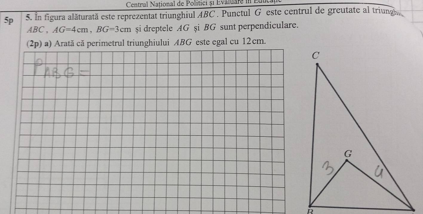 Centrul Național de Politici ș1 Evaluare in Educa 
5p 5. In figura alăturată este reprezentat triunghiul ABC. Punctul G este centrul de greutate al triungh.
ABC, AG=4cm, BG=3cm şi dreptele AG şi BG sunt perpendiculare. 
(2p) a) Arată că perimetrul triunghiului ABG este egal cu 12cm.