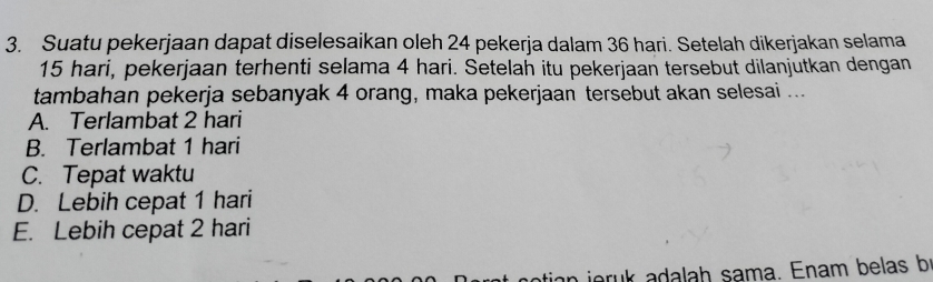 Suatu pekerjaan dapat diselesaikan oleh 24 pekerja dalam 36 hari. Setelah dikerjakan selama
15 hari, pekerjaan terhenti selama 4 hari. Setelah itu pekerjaan tersebut dilanjutkan dengan
tambahan pekerja sebanyak 4 orang, maka pekerjaan tersebut akan selesai ...
A. Terlambat 2 hari
B. Terlambat 1 hari
C. Tepat waktu
D. Lebih cepat 1 hari
E. Lebih cepat 2 hari
joruk adalah sama. Enam belas b