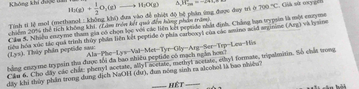 Không khí được đan vi H_2(g)+ 1/2 O_2(g)to H_2O(g) △ _rH_(298)°=-241,0
Tính tỉ lệ mol (methanol : không khí) đưa yào để nhiệt độ hệ phản ứng được duy trì ở 700°C. Giả sử oxygen 
chiếm 20% thể tích không khí. (Làm tròn kết quả đến hàng phần trăm). 
Câu 5. Nhiều enzyme tham gia có chọn lọc với các liên kết peptide nhất định. Chăng hạn trypsin là một enzyme 
tiêu hóa xúc tác quá trình thủy phân liên kết peptide ở phía carboxyl của các amino acid arginine (Arg) và lysine 
Ala-Phe-Lys-Val-Met-Tyr-Gly-Arg-Ser-T rn -Leu-His 
(Lys). Thủy phân peptide sau: 
bằng enzyme trypsin thụ được tối đa bao nhiêu peptide có mạch ngắn hơn? 
Câu 6. Cho dãy các chất: phenyl acetate, allyl acetate, methyl acetate, ethyl formate, tripalmitin. Số chất trong 
dãy khi thủy phân trong dung dịch NaOH (dư), đun nóng sinh ra alcohol là bao nhiêu? 
hét 
câu hỏi