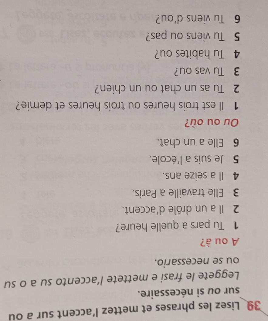 Lisez les phrases et mettez l’accent sur a ou 
sur ou si nécessaire. 
Leggete le frasi e mettete l’accento su a o su 
ou se necessario. 
A ou à? 
1 Tu pars a quelle heure? 
2 Il a un drôle d'accent. 
3 Elle travaille a Paris. 
4 Il a seize ans. 
5 Je suis a l'école. 
6 Elle a un chat. 
Ou ou où? 
1 Il est trois heures ou trois heures et demie? 
2 Tu as un chat ou un chien? 
3 Tu vas ou? 
4 Tu habites ou? 
5 Tu viens ou pas? 
6 Tu viens d’ou?