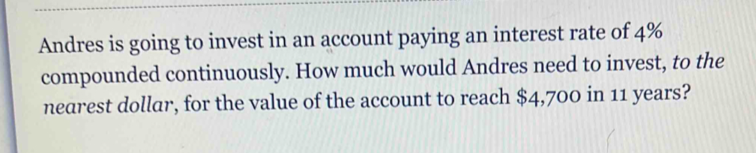 Andres is going to invest in an account paying an interest rate of 4%
compounded continuously. How much would Andres need to invest, to the 
nearest dollar, for the value of the account to reach $4,700 in 11 years?