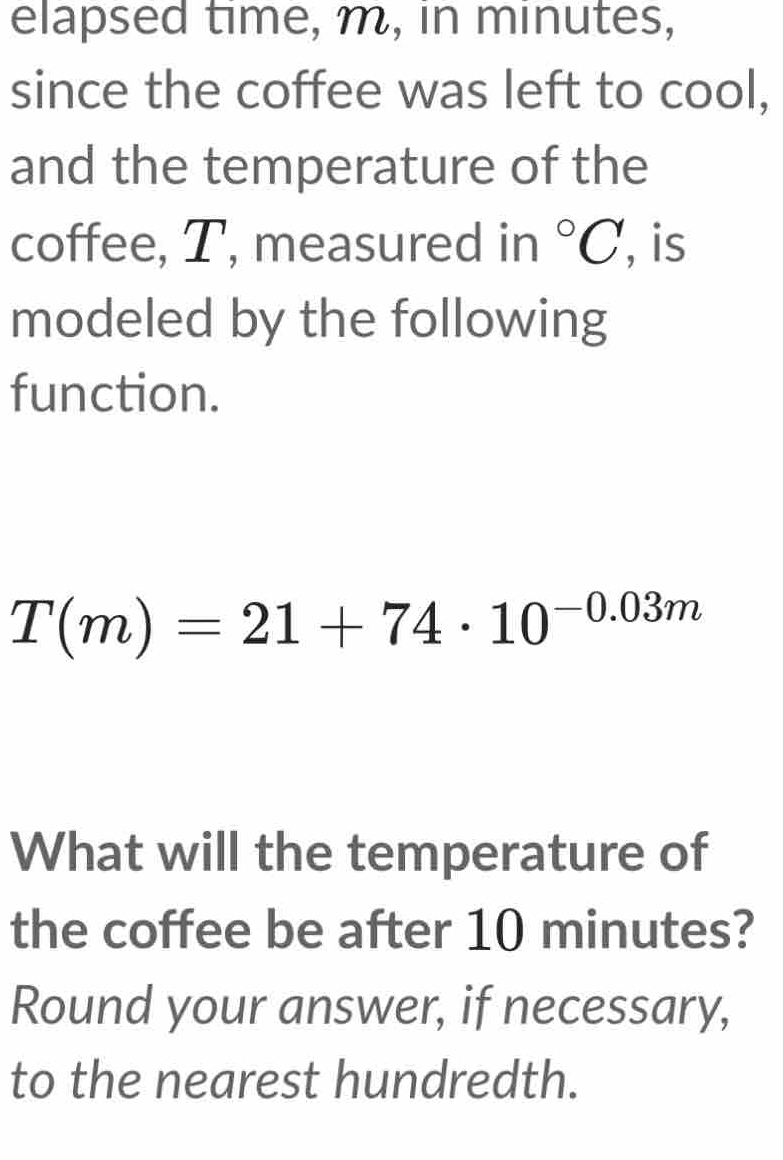 elapsed time, m, in minutes, 
since the coffee was left to cool, 
and the temperature of the 
coffee, T, measured in°C , is 
modeled by the following 
function.
T(m)=21+74· 10^(-0.03m)
What will the temperature of 
the coffee be after 10 minutes? 
Round your answer, if necessary, 
to the nearest hundredth.