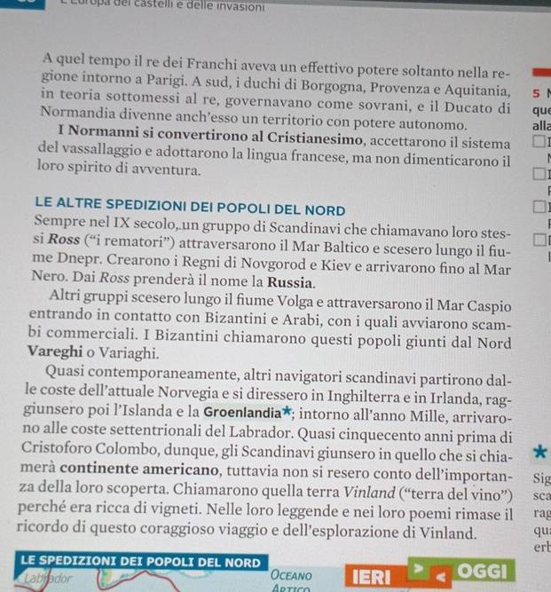 Europa del castelli e delle invasioni
A quel tempo il re dei Franchi aveva un effettivo potere soltanto nella re-
gione intorno a Parigi. A sud, i duchi di Borgogna, Provenza e Aquitania, 5 1
in teoria sottomessi al re, governavano come sovrani, e il Ducato di
Normandia divenne anch’esso un territorio con potere autonomo. alla que
I Normanni si convertirono al Cristianesimo, accettarono il sistema
del vassallaggio e adottarono la lingua francese, ma non dimenticarono il
loro spirito di avventura.
LE ALTRE SPEDIZIONI DEI POPOLI DEL NORD
Sempre nel IX secolo, un gruppo di Scandinavi che chiamavano loro stes-
si Røss (“i rematori”) attraversarono il Mar Baltico e scesero lungo il fiu-
me Dnepr. Crearono i Regni di Novgorod e Kiev e arrivarono fino al Mar
Nero. Dai Røss prenderà il nome la Russia.
Altri gruppi scesero lungo il fiume Volga e attraversarono il Mar Caspio
entrando in contatto con Bizantini e Arabi, con i quali avviarono scam-
bi commerciali. I Bizantini chiamarono questi popoli giunti dal Nord
Vareghi o Variaghi.
Quasi contemporaneamente, altri navigatori scandinavi partirono dal-
le coste dell’attuale Norvegia e si diressero in Inghilterra e in Irlanda, rag-
giunsero poi l’Islanda e la Groenlandia*; intorno all’anno Mille, arrivaro-
no alle coste settentrionali del Labrador. Quasi cinquecento anni prima di
Cristoforo Colombo, dunque, gli Scandinavi giunsero in quello che si chia- *
merà continente americano, tuttavia non si resero conto dell’importan- Sig
za della loro scoperta. Chiamarono quella terra Vinland (“terra del vino”) sca
perché era ricca di vigneti. Nelle loro leggende e nei loro poemi rimase il rag
ricordo di questo coraggioso viaggio e dell’esplorazione di Vinland. qu
ert
LE SPEDIZIONI DEI POPOLI DEL NORD OGGI
Oceano
Labjador Artico IERI