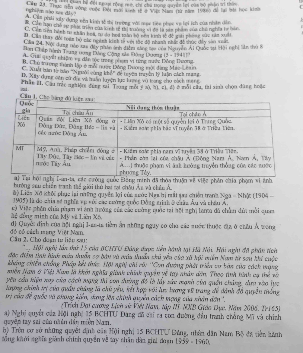 ể lội quan hệ đội ngoại rộng mở, chi chủ trọng quyên lợi của bộ phân trị thức.
Câu 23. Thực tiễn công cuộc Đối mới kinh tế ở Việt Nam (từ năm 1986) để lại bài học kinh
C
nghiệm nào sau đây?
A. Cần phải xây dựng nền kinh tế thị trường với mục tiêu phục vụ lợi ích của nhân dân.
B. Cần hạn chế sự phát triển của kinh tế thị trường vì đó là sản phẩm của chủ nghĩa tự bản.
C. Cận tiến hành tư nhân hoá, tự do hoá toàn bộ nên kinh tế đề giải phóng sức sản xuất.
D. Cần thay đổi toàn bộ các ngành kinh tế với tốc độ nhanh nhất đề thúc đầy sản xuất.
Câu 24. Nội dung nào sau đây phản ánh điểm sáng tạo của Nguyễn Ái Quốc tại Hội nghị lằn thứ 8
Ban Chấp hành Trung ương Đảng Cộng sản Đông Dương (5 - 1941)?
A. Giải quyết nhiệm vụ dân tộc trong phạm vi từng nước Đông Dương.
B. Chủ trương thành lập ở mỗi nước Đông Dương một đảng Mác-Lênin.
C. Xuất bản tờ báo “Người cùng khổ” đễ tuyên truyền lý luận cách mạng.
D. Xây dựng căn cứ địa và huấn luyện lực lượng vũ trang cho cách mạng.
Phần II. Câu trắc nghiệm đúng sai. Trong mỗi ý a), b), c), d) ở mỗi câu, thí sinh chọn đúng hoặc
sai.
Câu 
các cường quốc Đồng minh đã thỏa thuận về việc phân chia phạm vi ảnh
hưởng sau chiến tranh thế giới thứ hai tại châu Âu và châu Á.
b) Liên Xô khôi phục lại những quyền lợi của nước Nga bị mất sau chiến tranh Nga - Nhật (1904 -
1905) là do chia sẻ nghĩa vụ với các cường quốc Đồng minh ở châu Âu và châu Á.
c) Việc phân chia phạm vi ảnh hưởng của các cường quốc tại hội nghị Ianta đã chấm dứt mối quan
hệ đồng minh của Mỹ và Liên Xô.
d) Quyết định của hội nghị I-an-ta tiềm ần những nguy cơ cho các nước thuộc địa ở châu Á trong
đó có cách mạng Việt Nam.
Câu 2. Cho đoạn tư liệu sau:
' .. Hội nghị lần thứ 15 của BCHTƯ Đảng được tiến hành tại Hà Nội. Hội nghị đã phân tích
đặc điểm tình hình mâu thuẫn cơ bản và mâu thuẫn chủ yếu của xã hội miền Nam từ sau khi cuộc
kháng chiến chống Pháp kết thúc. Hội nghị chỉ rõ: “Con đường phát triển cơ bản của cách mạng
miền Nam ở Việt Nam là khởi nghĩa giành chính quyền yề tay nhân dân. Theo tình hình cụ thể và
yêu cầu hiện nay của cách mạng thì con đường đó là lấy sức mạnh của quần chúng, dựa vào lực
lượng chính trị của quần chúng là chủ yếu, kết hợp với lực lượng vũ trang đề đánh đồ quyền thống
trị của đế quốc và phong kiến, dựng lên chính quyền cách mạng của nhân dân''.
(Trích Đại cương Lịch sử Việt Nam, tập III. NXB Giáo Dục. Năm 2006. Tr165)
a) Nghị quyết của Hội nghị 15 BCHTƯ Đảng đã chỉ ra con đường đấu tranh chống Mĩ và chính
quyền tay sai của nhân dân miền Nam.
b) Trên cơ sở những quyết định của Hội nghị 15 BCHTƯ Đảng, nhân dân Nam Bộ đã tiến hành
tổng khởi nghĩa giành chính quyền về tay nhân dân giai đoạn 1959 - 1960.
